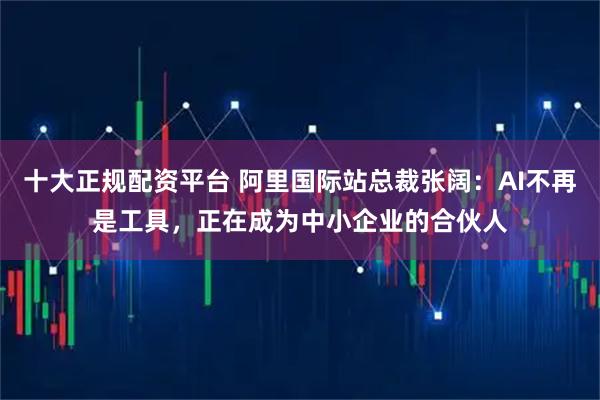 十大正规配资平台 阿里国际站总裁张阔：AI不再是工具，正在成为中小企业的合伙人