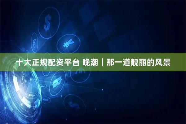 十大正规配资平台 晚潮｜那一道靓丽的风景