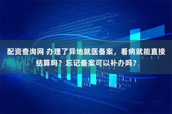 配资查询网 办理了异地就医备案，看病就能直接结算吗？忘记备案可以补办吗？