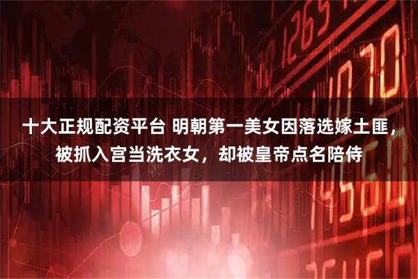 十大正规配资平台 明朝第一美女因落选嫁土匪，被抓入宫当洗衣女，却被皇帝点名陪侍