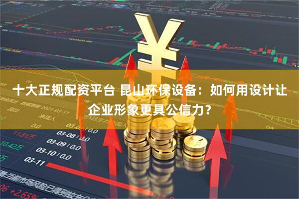 十大正规配资平台 昆山环保设备：如何用设计让企业形象更具公信力？