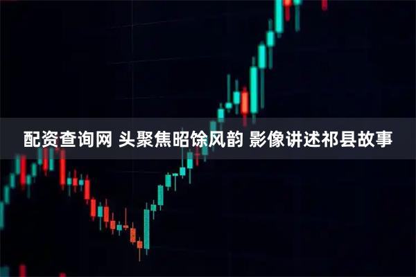 配资查询网 头聚焦昭馀风韵 影像讲述祁县故事