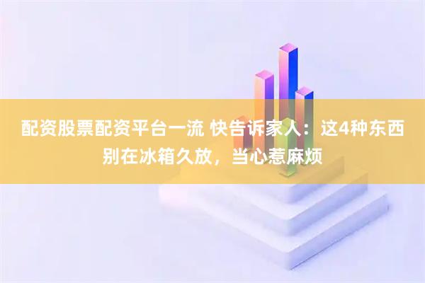 配资股票配资平台一流 快告诉家人：这4种东西别在冰箱久放，当心惹麻烦