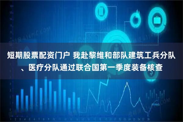 短期股票配资门户 我赴黎维和部队建筑工兵分队、医疗分队通过联合国第一季度装备核查