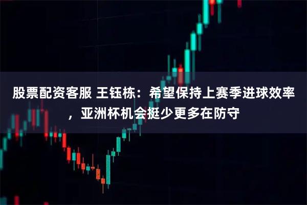 股票配资客服 王钰栋：希望保持上赛季进球效率，亚洲杯机会挺少更多在防守