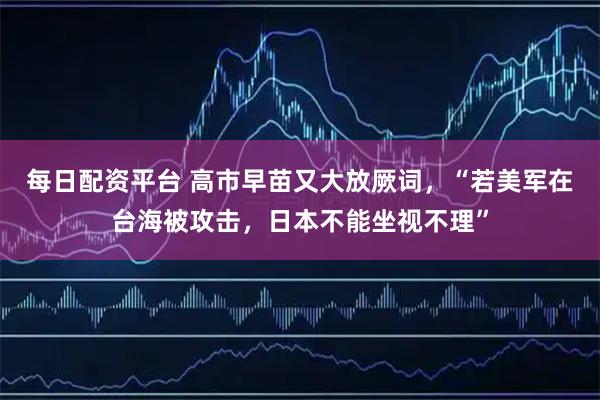 每日配资平台 高市早苗又大放厥词，“若美军在台海被攻击，日本不能坐视不理”
