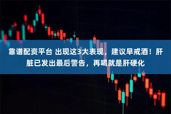 靠谱配资平台 出现这3大表现，建议早戒酒！肝脏已发出最后警告，再喝就是肝硬化