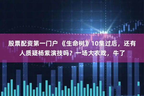 股票配资第一门户 《生命树》10集过后，还有人质疑杨紫演技吗？一场大衣戏，牛了