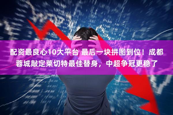 配资最良心10大平台 最后一块拼图到位！成都蓉城敲定莱切特最佳替身，中超争冠更稳了