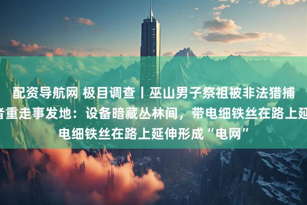 配资导航网 极目调查丨巫山男子祭祖被非法猎捕装置电死，记者重走事发地：设备暗藏丛林间，带电细铁丝在路上延伸形成“电网”