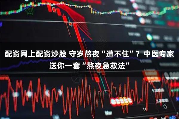 配资网上配资炒股 守岁熬夜“遭不住”？中医专家送你一套“熬夜急救法”