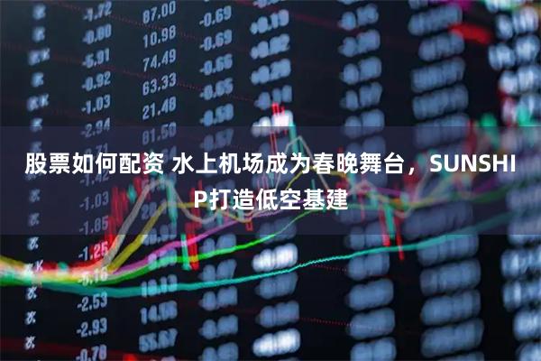 股票如何配资 水上机场成为春晚舞台，SUNSHIP打造低空基建