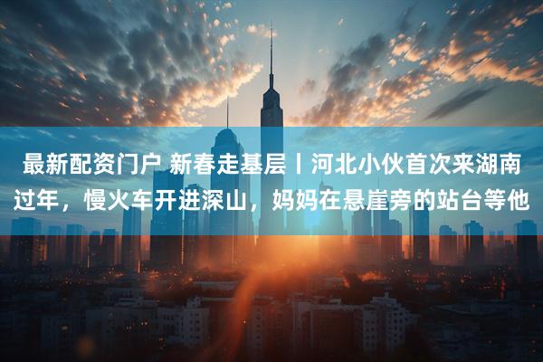 最新配资门户 新春走基层丨河北小伙首次来湖南过年，慢火车开进深山，妈妈在悬崖旁的站台等他