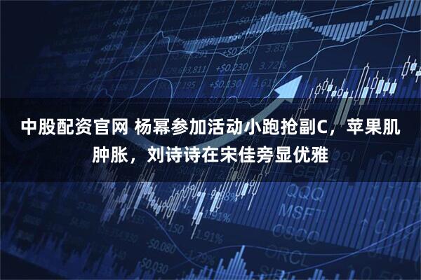 中股配资官网 杨幂参加活动小跑抢副C，苹果肌肿胀，刘诗诗在宋佳旁显优雅