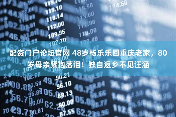 配资门户论坛官网 48岁杨乐乐回重庆老家，80岁母亲紧抱落泪！独自返乡不见汪涵
