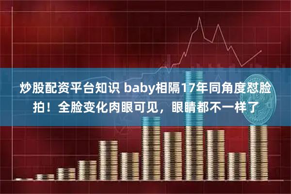 炒股配资平台知识 baby相隔17年同角度怼脸拍！全脸变化肉眼可见，眼睛都不一样了