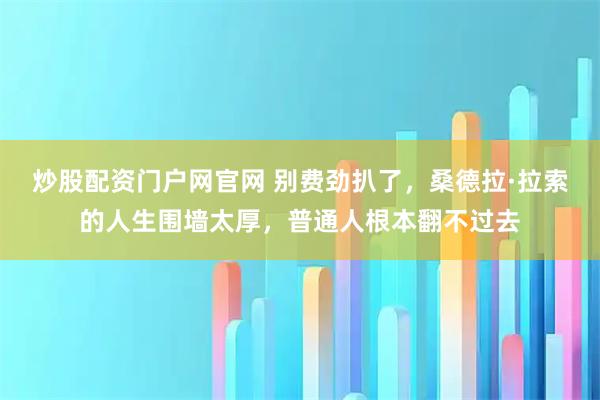 炒股配资门户网官网 别费劲扒了，桑德拉·拉索的人生围墙太厚，普通人根本翻不过去