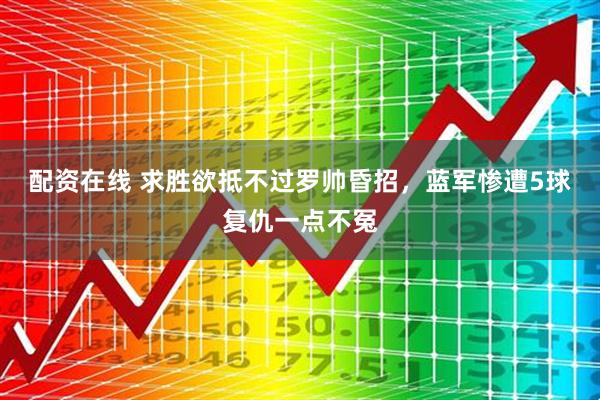 配资在线 求胜欲抵不过罗帅昏招，蓝军惨遭5球复仇一点不冤