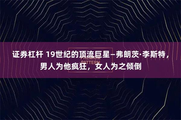 证券杠杆 19世纪的顶流巨星—弗朗茨·李斯特，男人为他疯狂，女人为之倾倒
