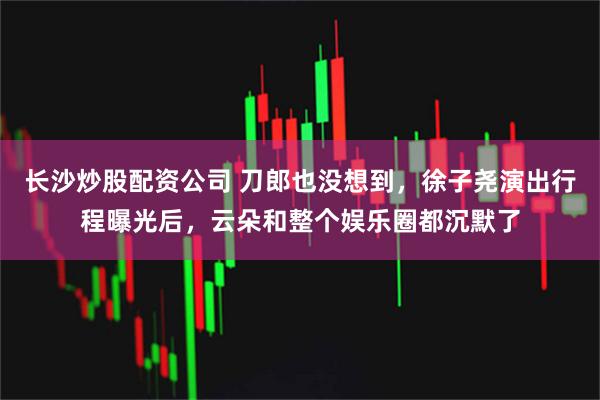 长沙炒股配资公司 刀郎也没想到，徐子尧演出行程曝光后，云朵和整个娱乐圈都沉默了